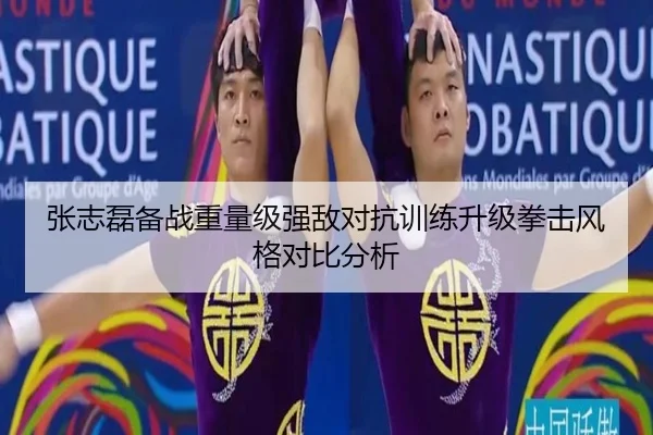 张志磊备战重量级强敌对抗训练升级拳击风格对比分析