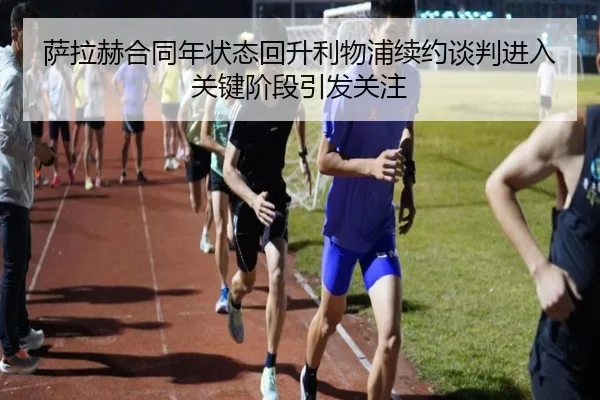 萨拉赫合同年状态回升利物浦续约谈判进入关键阶段引发关注