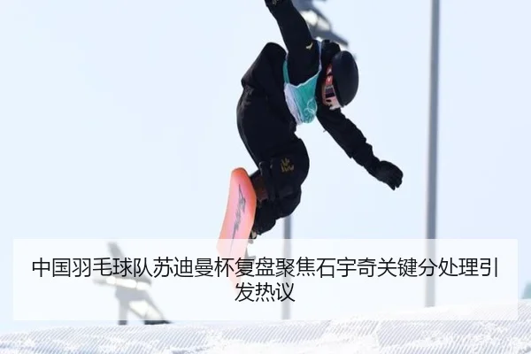 中国羽毛球队苏迪曼杯复盘聚焦石宇奇关键分处理引发热议