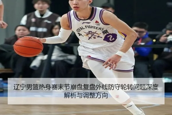 辽宁男篮热身赛末节崩盘复盘外线防守轮转问题深度解析与调整方向