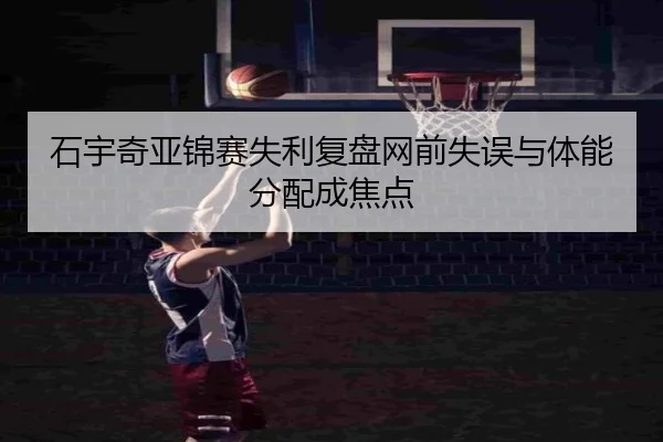 石宇奇亚锦赛失利复盘网前失误与体能分配成焦点