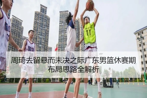 周琦去留悬而未决之际广东男篮休赛期布局思路全解析